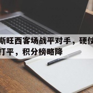 九州官方网站-关于斯旺西客场战平对手，硬仗打平，积分榜略降的信息